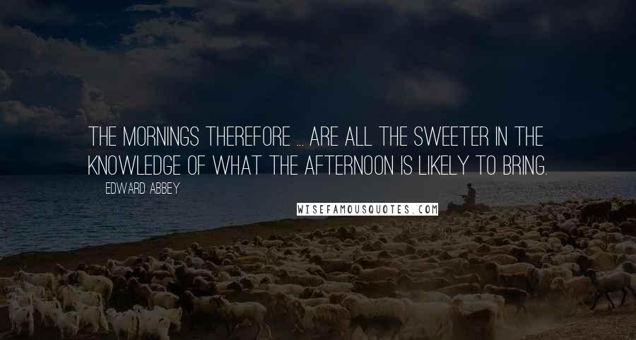 Edward Abbey Quotes: The mornings therefore ... are all the sweeter in the knowledge of what the afternoon is likely to bring.