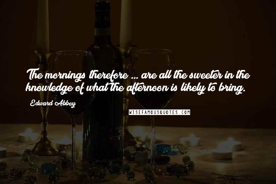 Edward Abbey Quotes: The mornings therefore ... are all the sweeter in the knowledge of what the afternoon is likely to bring.