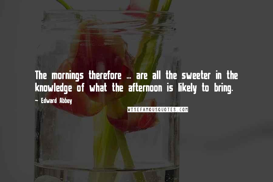 Edward Abbey Quotes: The mornings therefore ... are all the sweeter in the knowledge of what the afternoon is likely to bring.