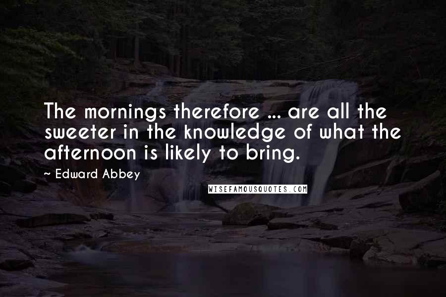 Edward Abbey Quotes: The mornings therefore ... are all the sweeter in the knowledge of what the afternoon is likely to bring.