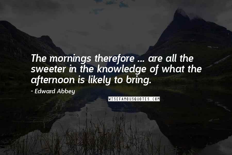 Edward Abbey Quotes: The mornings therefore ... are all the sweeter in the knowledge of what the afternoon is likely to bring.
