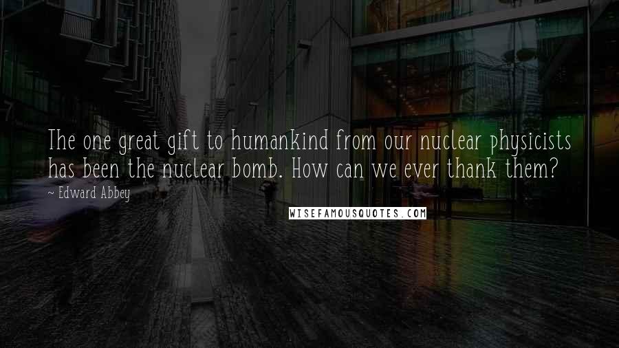 Edward Abbey Quotes: The one great gift to humankind from our nuclear physicists has been the nuclear bomb. How can we ever thank them?