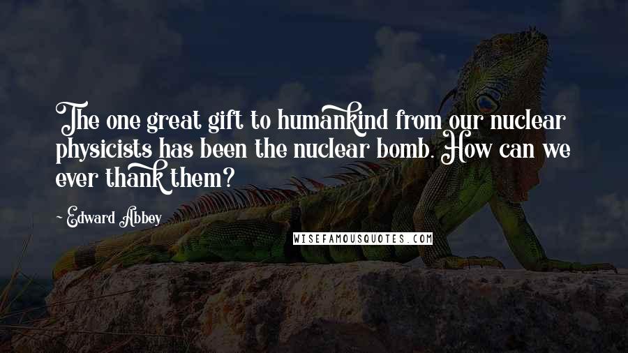 Edward Abbey Quotes: The one great gift to humankind from our nuclear physicists has been the nuclear bomb. How can we ever thank them?