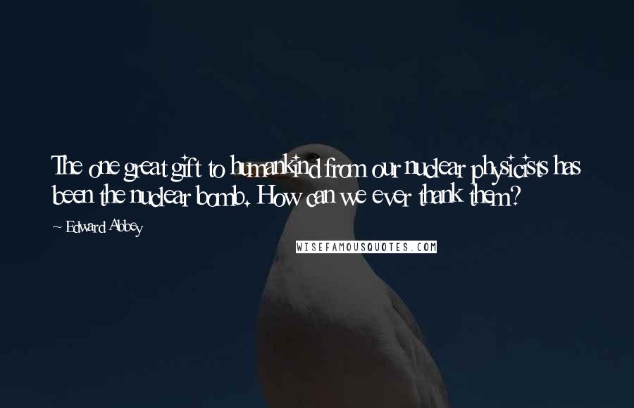 Edward Abbey Quotes: The one great gift to humankind from our nuclear physicists has been the nuclear bomb. How can we ever thank them?
