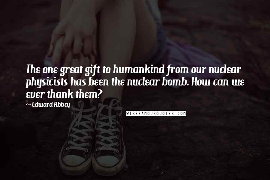 Edward Abbey Quotes: The one great gift to humankind from our nuclear physicists has been the nuclear bomb. How can we ever thank them?