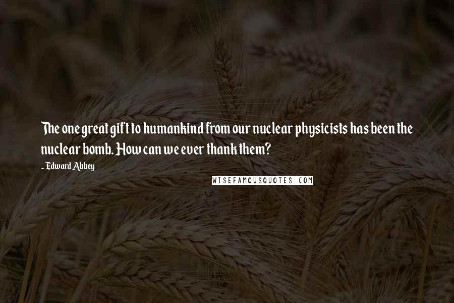 Edward Abbey Quotes: The one great gift to humankind from our nuclear physicists has been the nuclear bomb. How can we ever thank them?