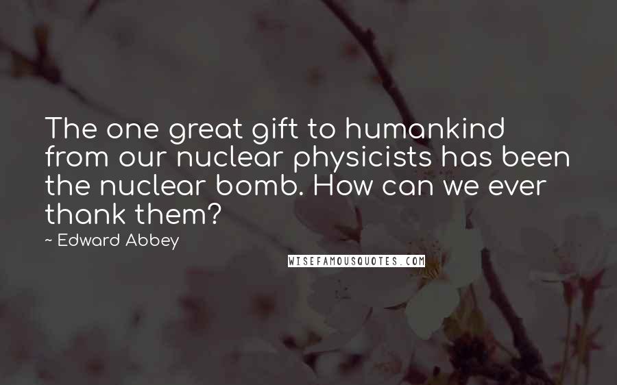 Edward Abbey Quotes: The one great gift to humankind from our nuclear physicists has been the nuclear bomb. How can we ever thank them?