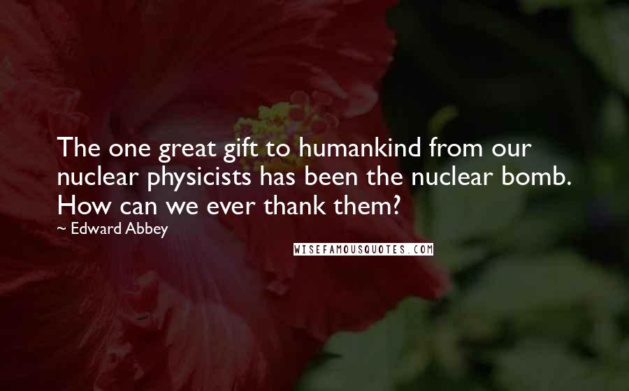 Edward Abbey Quotes: The one great gift to humankind from our nuclear physicists has been the nuclear bomb. How can we ever thank them?