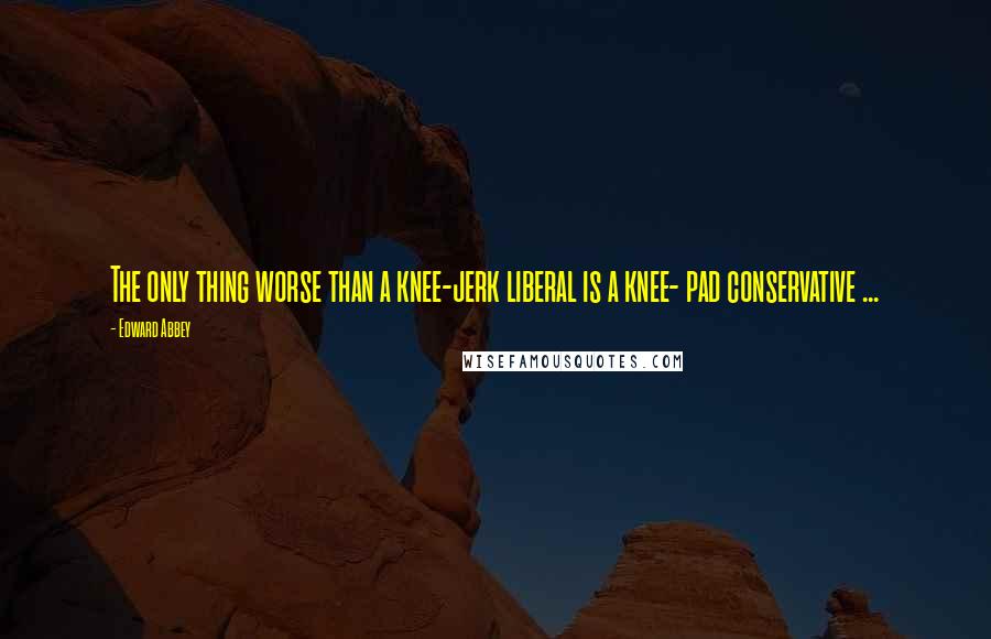 Edward Abbey Quotes: The only thing worse than a knee-jerk liberal is a knee- pad conservative ...