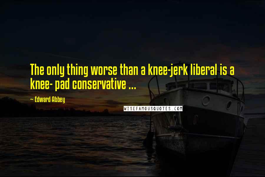 Edward Abbey Quotes: The only thing worse than a knee-jerk liberal is a knee- pad conservative ...