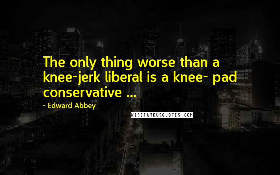 Edward Abbey Quotes: The only thing worse than a knee-jerk liberal is a knee- pad conservative ...