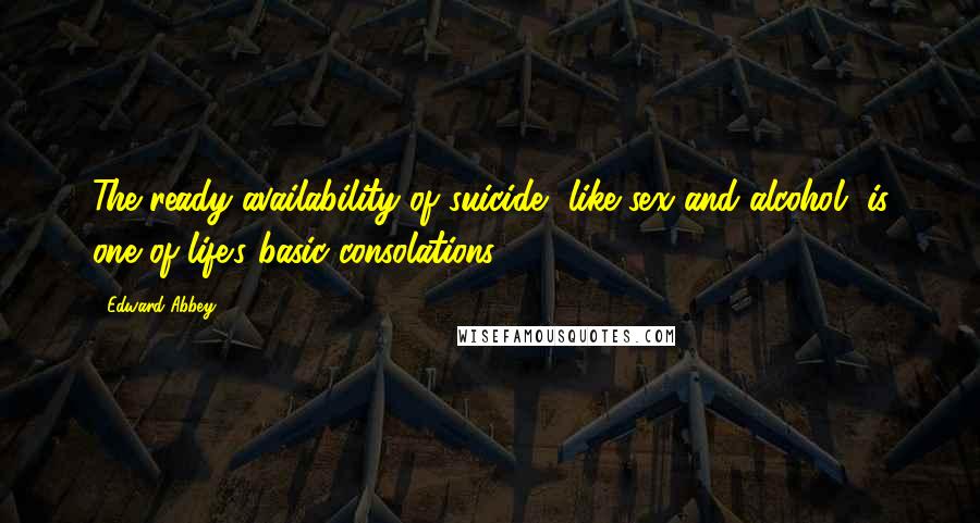 Edward Abbey Quotes: The ready availability of suicide, like sex and alcohol, is one of life's basic consolations.