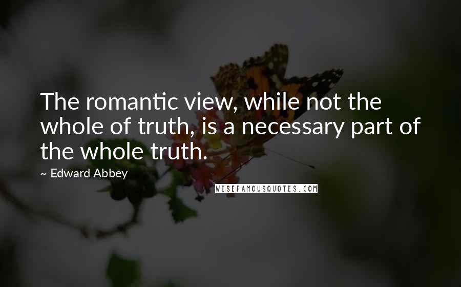 Edward Abbey Quotes: The romantic view, while not the whole of truth, is a necessary part of the whole truth.