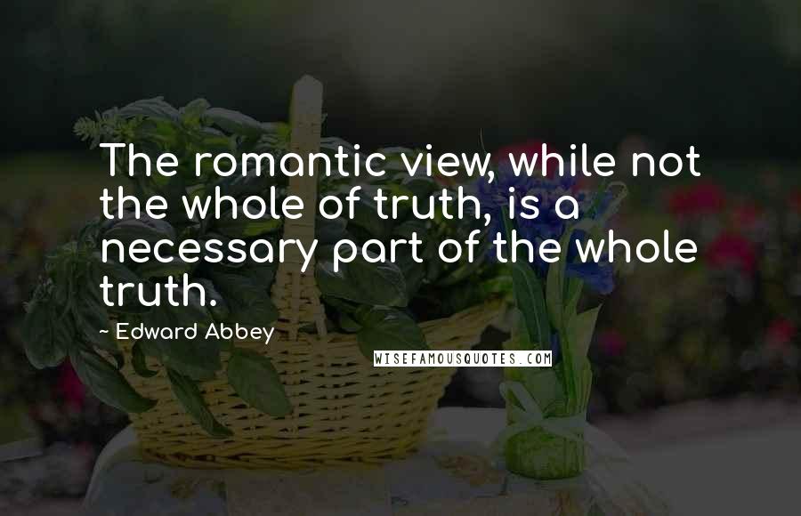 Edward Abbey Quotes: The romantic view, while not the whole of truth, is a necessary part of the whole truth.