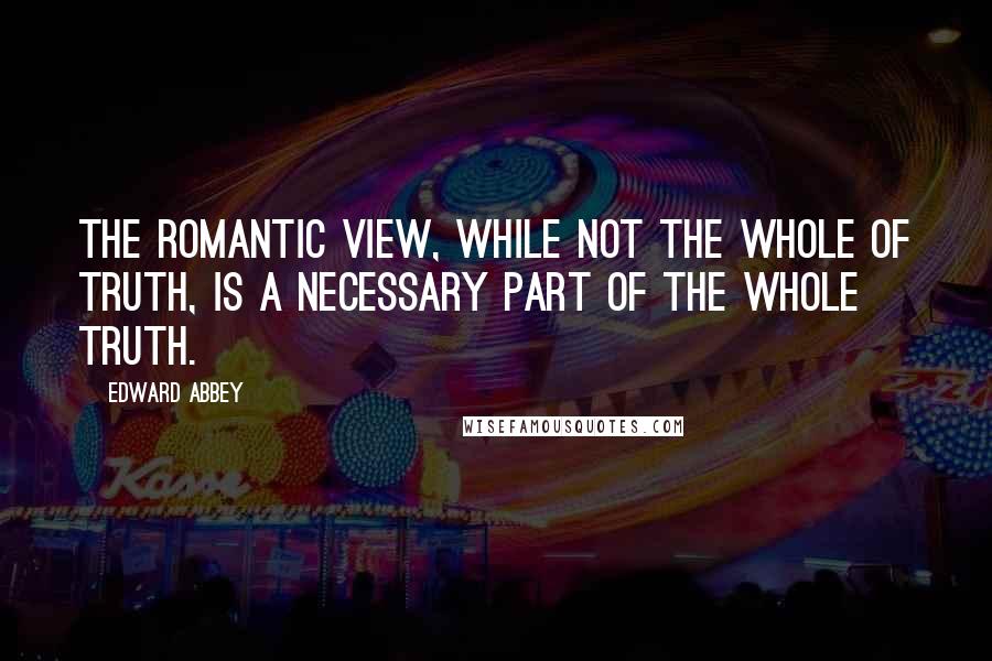 Edward Abbey Quotes: The romantic view, while not the whole of truth, is a necessary part of the whole truth.