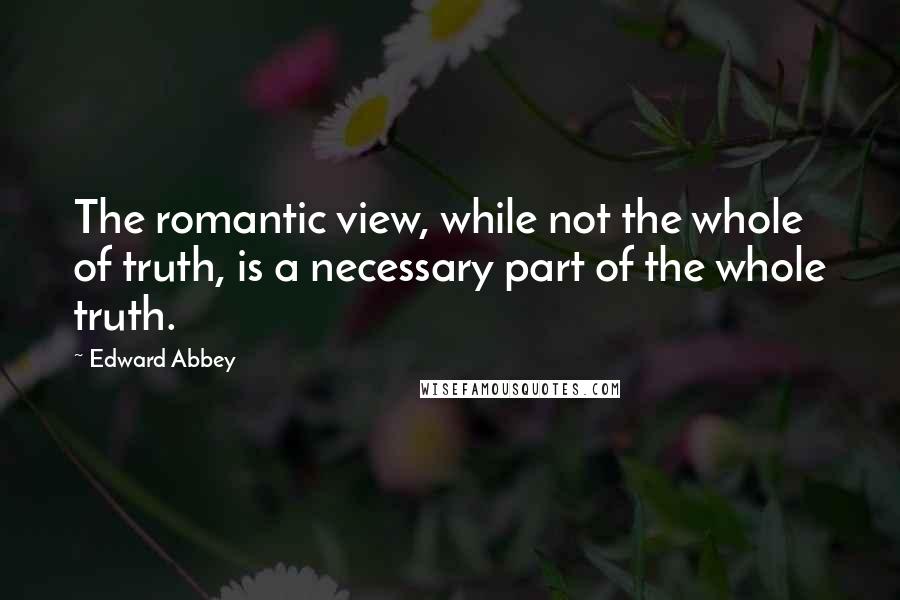 Edward Abbey Quotes: The romantic view, while not the whole of truth, is a necessary part of the whole truth.