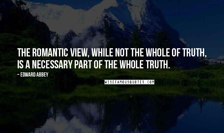 Edward Abbey Quotes: The romantic view, while not the whole of truth, is a necessary part of the whole truth.