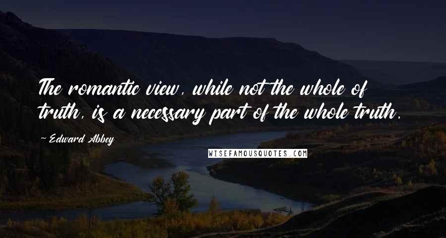 Edward Abbey Quotes: The romantic view, while not the whole of truth, is a necessary part of the whole truth.