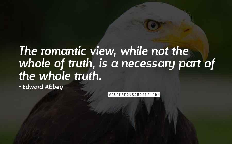 Edward Abbey Quotes: The romantic view, while not the whole of truth, is a necessary part of the whole truth.