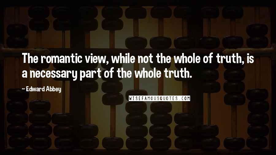 Edward Abbey Quotes: The romantic view, while not the whole of truth, is a necessary part of the whole truth.