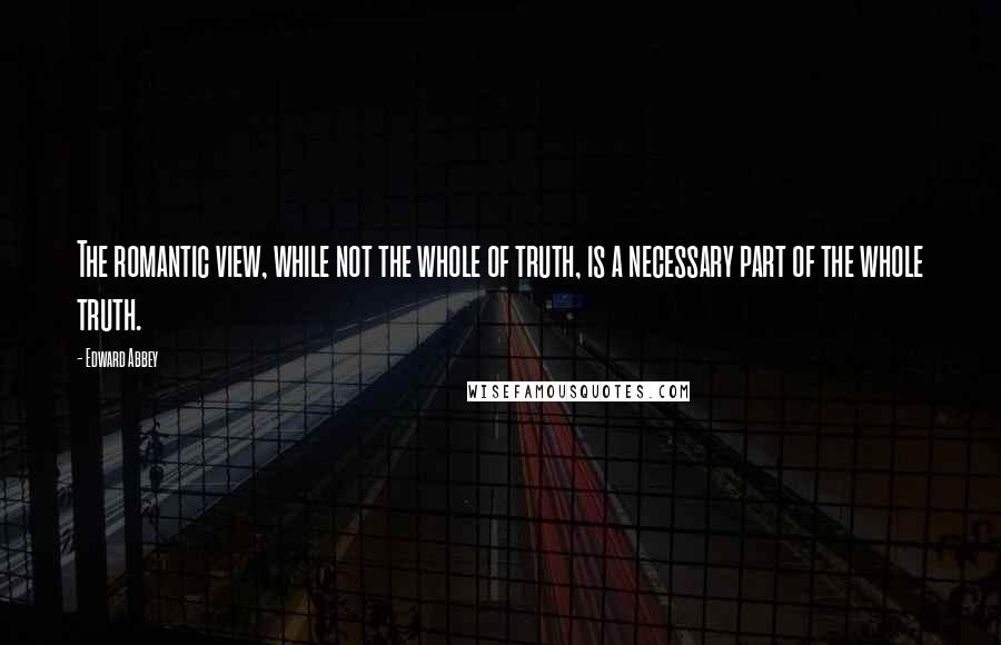 Edward Abbey Quotes: The romantic view, while not the whole of truth, is a necessary part of the whole truth.