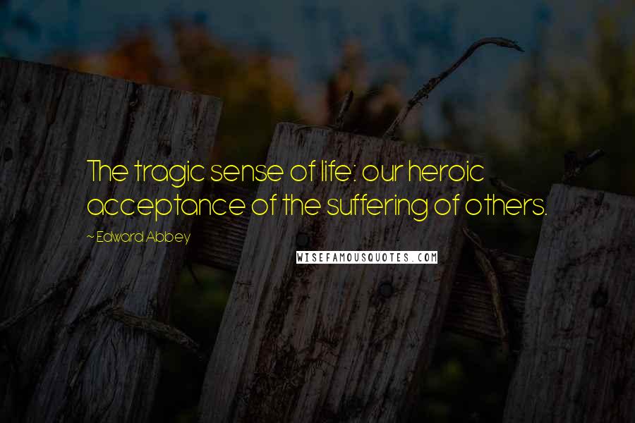 Edward Abbey Quotes: The tragic sense of life: our heroic acceptance of the suffering of others.