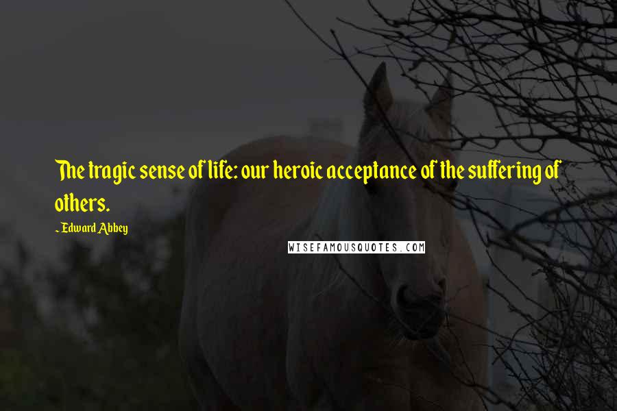 Edward Abbey Quotes: The tragic sense of life: our heroic acceptance of the suffering of others.