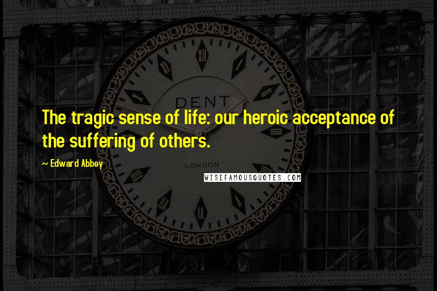 Edward Abbey Quotes: The tragic sense of life: our heroic acceptance of the suffering of others.