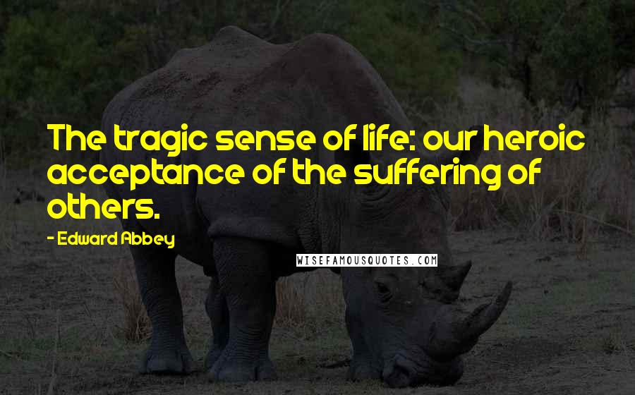 Edward Abbey Quotes: The tragic sense of life: our heroic acceptance of the suffering of others.