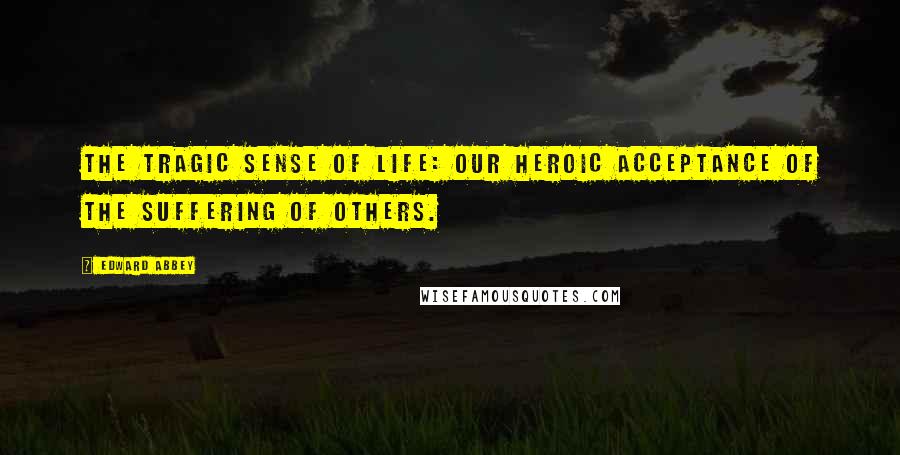 Edward Abbey Quotes: The tragic sense of life: our heroic acceptance of the suffering of others.