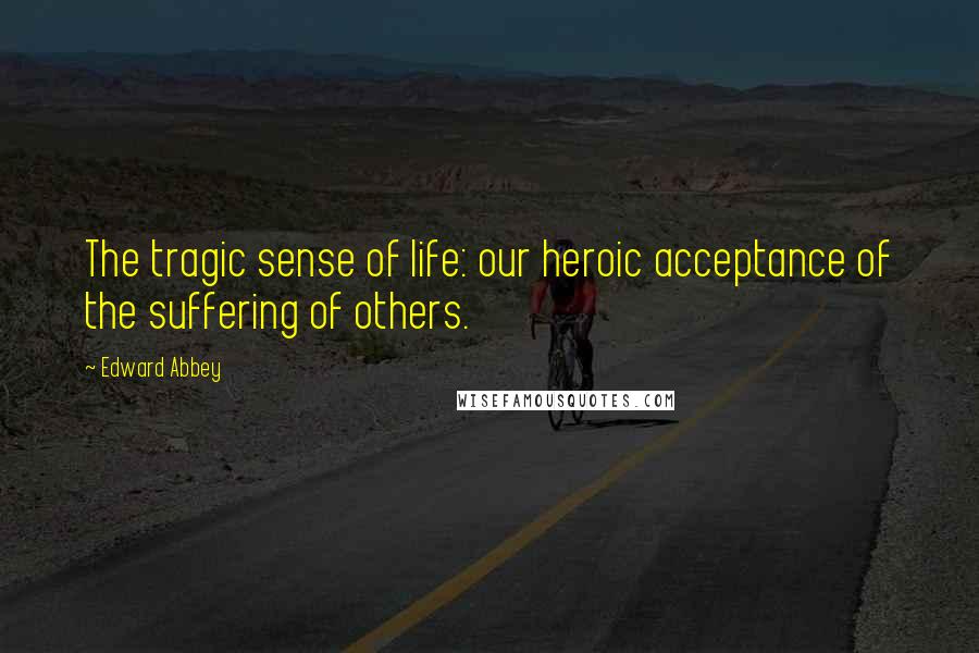 Edward Abbey Quotes: The tragic sense of life: our heroic acceptance of the suffering of others.