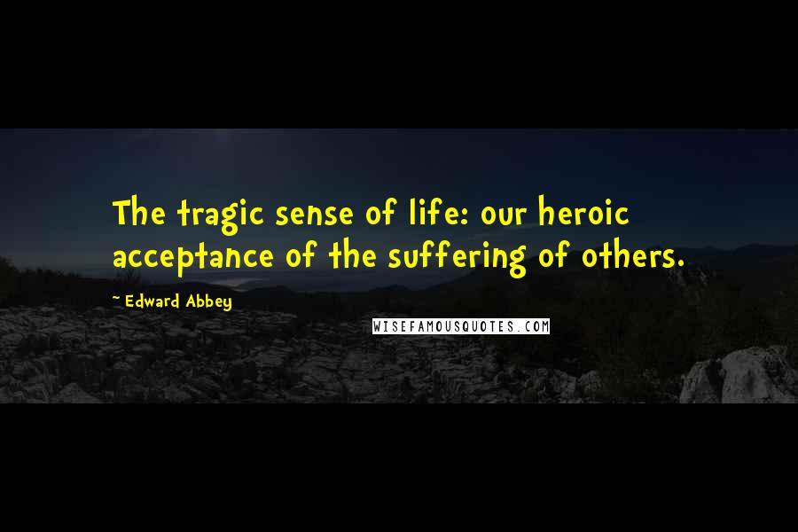 Edward Abbey Quotes: The tragic sense of life: our heroic acceptance of the suffering of others.