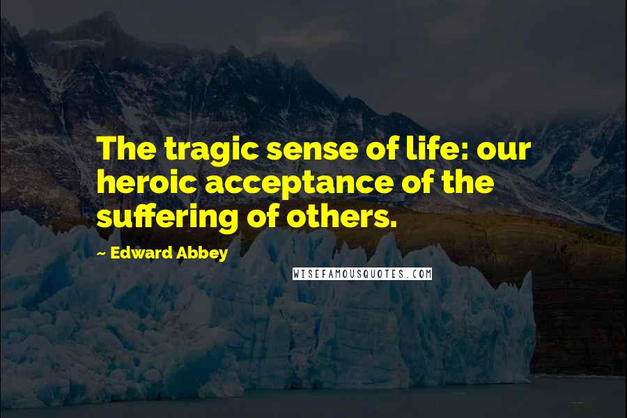 Edward Abbey Quotes: The tragic sense of life: our heroic acceptance of the suffering of others.