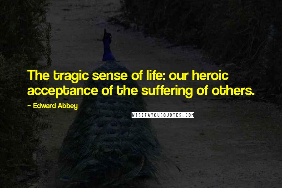 Edward Abbey Quotes: The tragic sense of life: our heroic acceptance of the suffering of others.