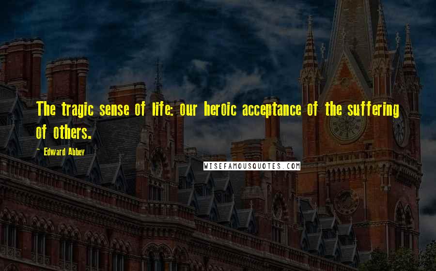 Edward Abbey Quotes: The tragic sense of life: our heroic acceptance of the suffering of others.