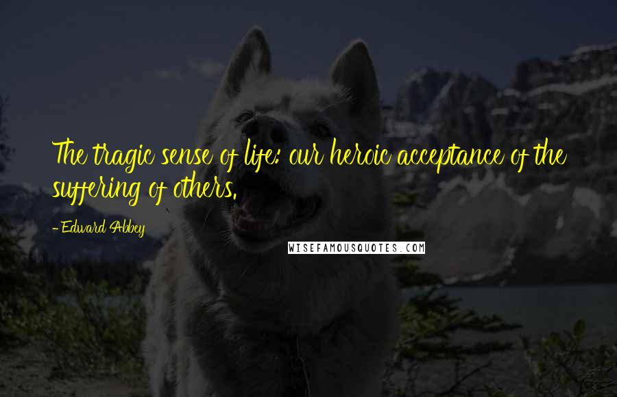 Edward Abbey Quotes: The tragic sense of life: our heroic acceptance of the suffering of others.