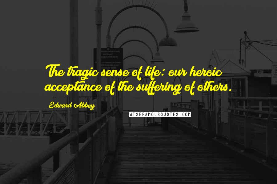 Edward Abbey Quotes: The tragic sense of life: our heroic acceptance of the suffering of others.