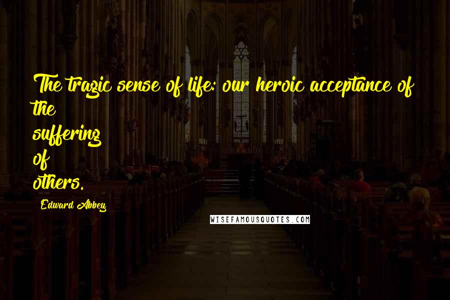 Edward Abbey Quotes: The tragic sense of life: our heroic acceptance of the suffering of others.