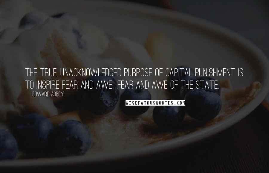 Edward Abbey Quotes: The true, unacknowledged purpose of capital punishment is to inspire fear and awe  fear and awe of the State.