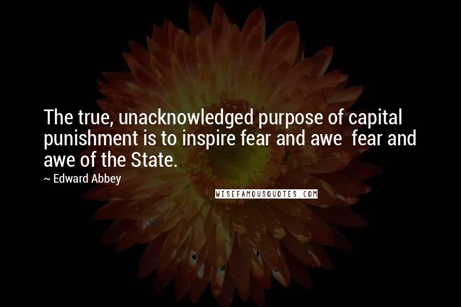 Edward Abbey Quotes: The true, unacknowledged purpose of capital punishment is to inspire fear and awe  fear and awe of the State.