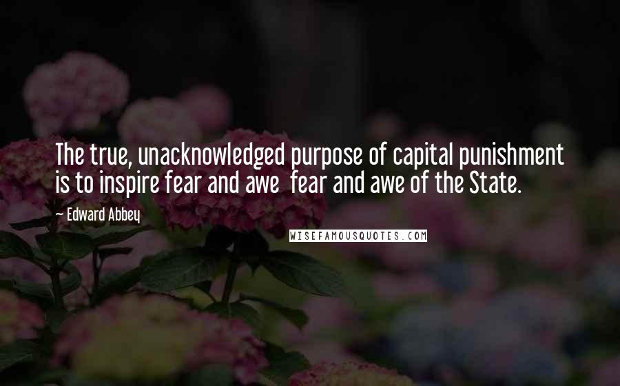 Edward Abbey Quotes: The true, unacknowledged purpose of capital punishment is to inspire fear and awe  fear and awe of the State.