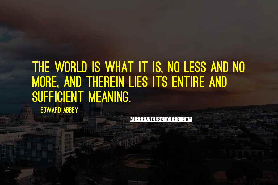 Edward Abbey Quotes: The world is what it is, no less and no more, and therein lies its entire and sufficient meaning.