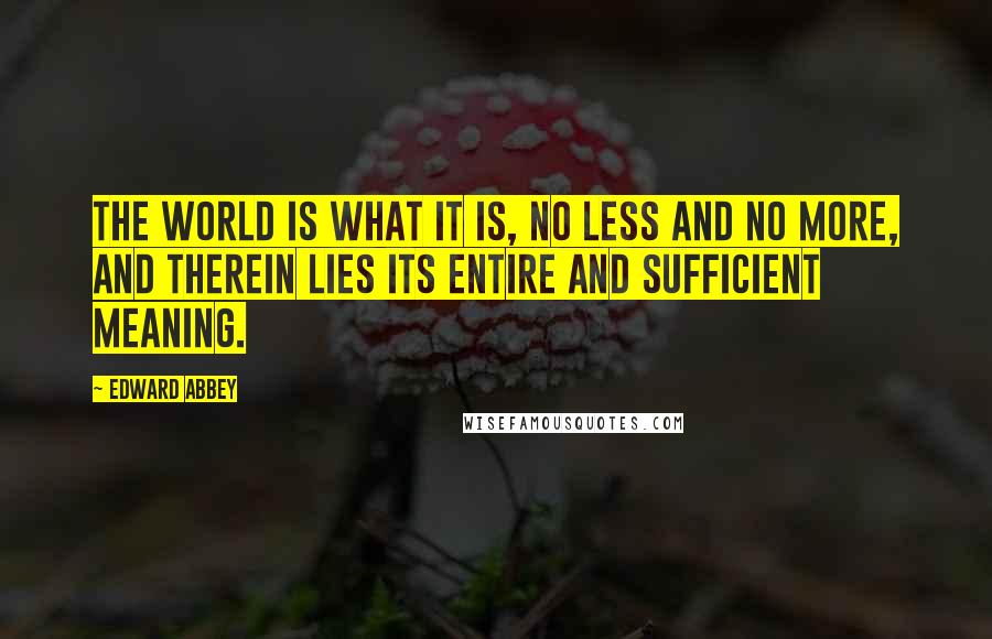 Edward Abbey Quotes: The world is what it is, no less and no more, and therein lies its entire and sufficient meaning.