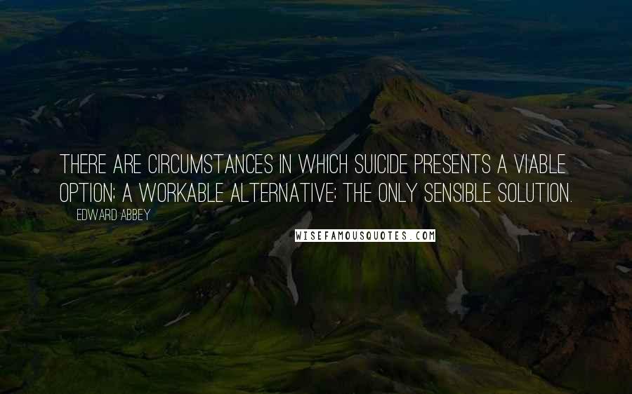 Edward Abbey Quotes: There are circumstances in which suicide presents a viable option; a workable alternative; the only sensible solution.