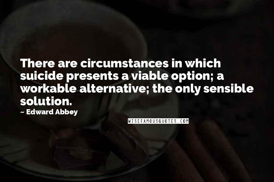 Edward Abbey Quotes: There are circumstances in which suicide presents a viable option; a workable alternative; the only sensible solution.