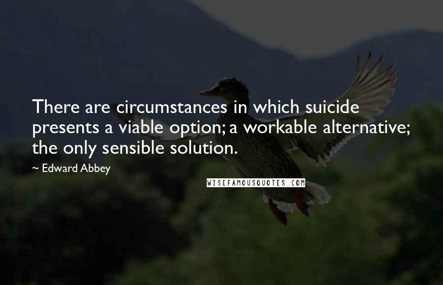 Edward Abbey Quotes: There are circumstances in which suicide presents a viable option; a workable alternative; the only sensible solution.