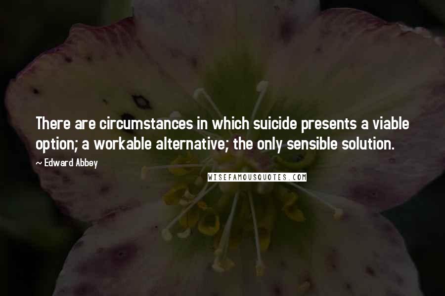 Edward Abbey Quotes: There are circumstances in which suicide presents a viable option; a workable alternative; the only sensible solution.