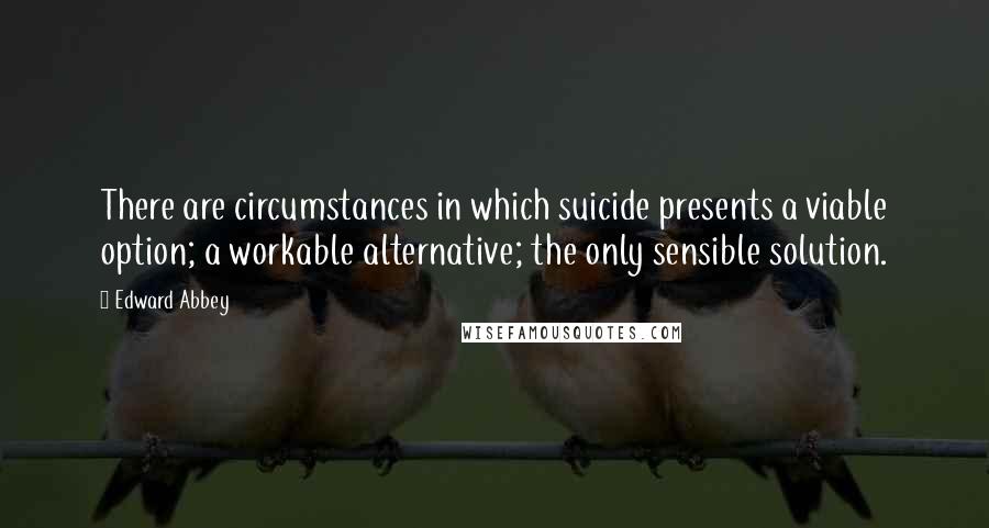 Edward Abbey Quotes: There are circumstances in which suicide presents a viable option; a workable alternative; the only sensible solution.