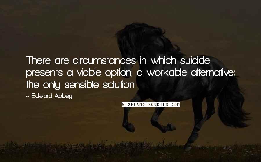 Edward Abbey Quotes: There are circumstances in which suicide presents a viable option; a workable alternative; the only sensible solution.