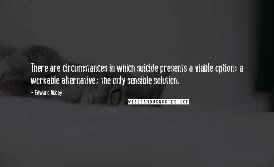 Edward Abbey Quotes: There are circumstances in which suicide presents a viable option; a workable alternative; the only sensible solution.